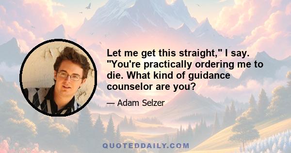 Let me get this straight, I say. You're practically ordering me to die. What kind of guidance counselor are you?