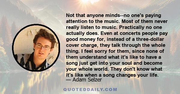 Not that anyone minds--no one's paying attention to the music. Most of them never really listen to music. Practically no one actually does. Even at concerts people pay good money for, instead of a three-dollar cover