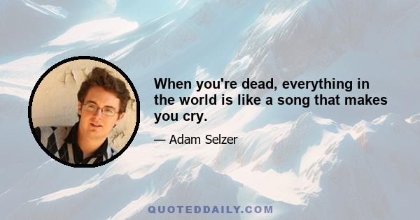 When you're dead, everything in the world is like a song that makes you cry.