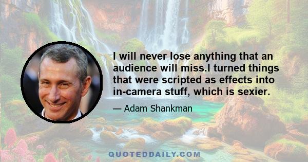I will never lose anything that an audience will miss.I turned things that were scripted as effects into in-camera stuff, which is sexier.