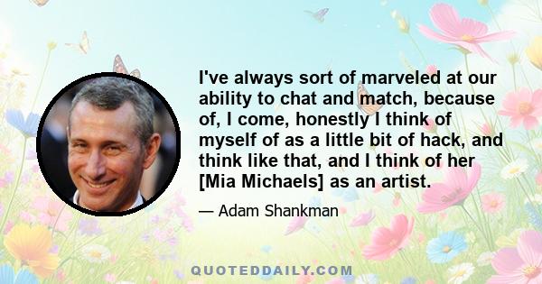 I've always sort of marveled at our ability to chat and match, because of, I come, honestly I think of myself of as a little bit of hack, and think like that, and I think of her [Mia Michaels] as an artist.