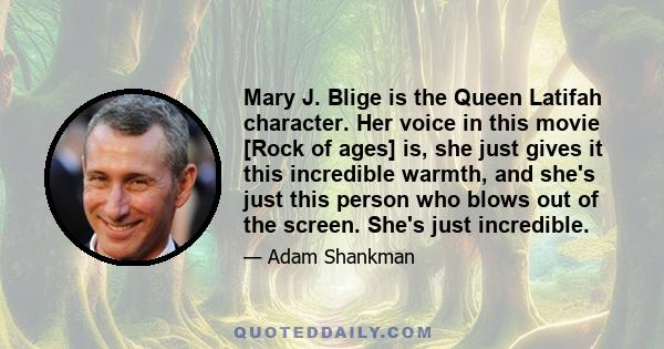 Mary J. Blige is the Queen Latifah character. Her voice in this movie [Rock of ages] is, she just gives it this incredible warmth, and she's just this person who blows out of the screen. She's just incredible.