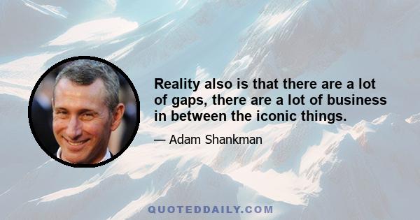 Reality also is that there are a lot of gaps, there are a lot of business in between the iconic things.