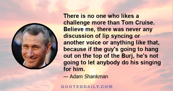 There is no one who likes a challenge more than Tom Cruise. Believe me, there was never any discussion of lip syncing or another voice or anything like that, because if the guy's going to hang out on the top of the
