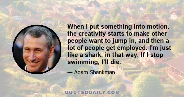 When I put something into motion, the creativity starts to make other people want to jump in, and then a lot of people get employed. I'm just like a shark, in that way. If I stop swimming, I'll die.