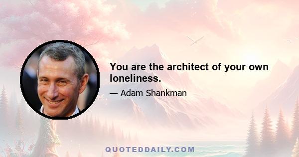 You are the architect of your own loneliness.