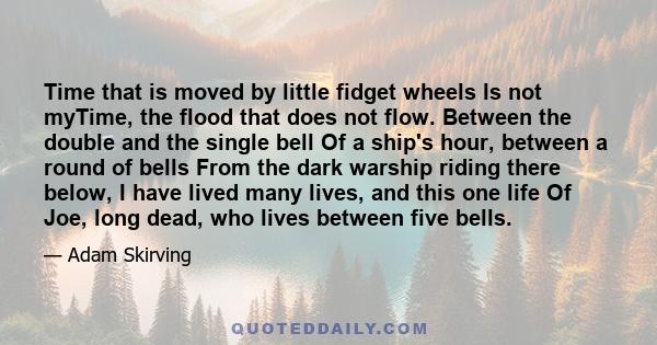 Time that is moved by little fidget wheels Is not myTime, the flood that does not flow. Between the double and the single bell Of a ship's hour, between a round of bells From the dark warship riding there below, I have