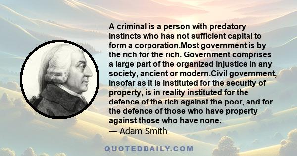 A criminal is a person with predatory instincts who has not sufficient capital to form a corporation.Most government is by the rich for the rich. Government comprises a large part of the organized injustice in any