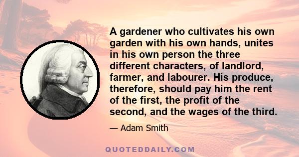 A gardener who cultivates his own garden with his own hands, unites in his own person the three different characters, of landlord, farmer, and labourer. His produce, therefore, should pay him the rent of the first, the