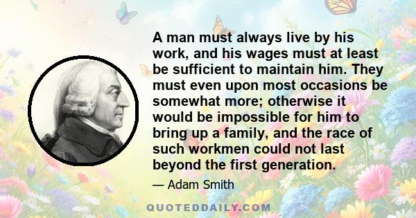 A man must always live by his work, and his wages must at least be sufficient to maintain him. They must even upon most occasions be somewhat more; otherwise it would be impossible for him to bring up a family, and the