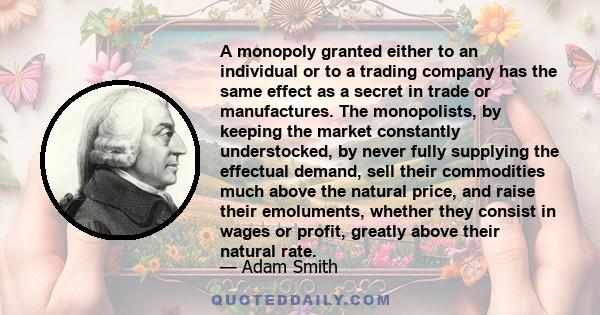 A monopoly granted either to an individual or to a trading company has the same effect as a secret in trade or manufactures. The monopolists, by keeping the market constantly understocked, by never fully supplying the