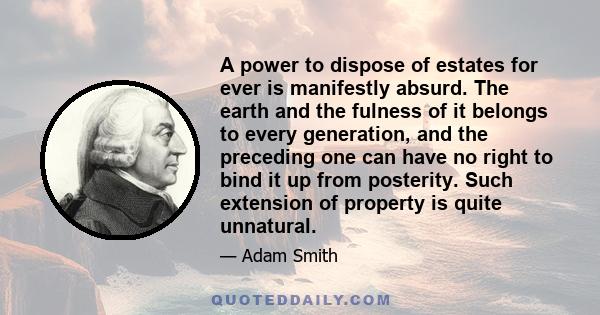 A power to dispose of estates for ever is manifestly absurd. The earth and the fulness of it belongs to every generation, and the preceding one can have no right to bind it up from posterity. Such extension of property