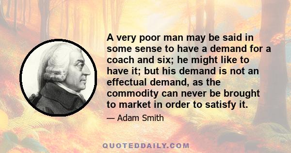 A very poor man may be said in some sense to have a demand for a coach and six; he might like to have it; but his demand is not an effectual demand, as the commodity can never be brought to market in order to satisfy it.