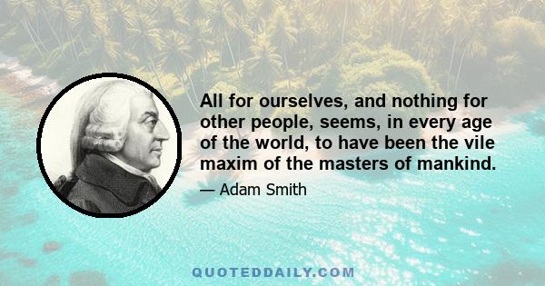 All for ourselves, and nothing for other people, seems, in every age of the world, to have been the vile maxim of the masters of mankind.