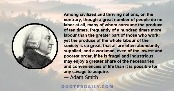 Among civilized and thriving nations, on the contrary, though a great number of people do no labor at all, many of whom consume the produce of ten times, frequently of a hundred times more labour than the greater part