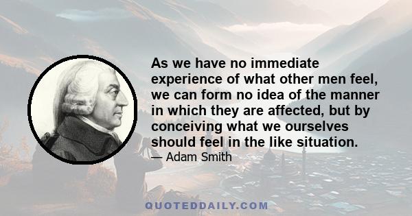 As we have no immediate experience of what other men feel, we can form no idea of the manner in which they are affected, but by conceiving what we ourselves should feel in the like situation.