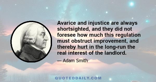 Avarice and injustice are always shortsighted, and they did not foresee how much this regulation must obstruct improvement, and thereby hurt in the long-run the real interest of the landlord.