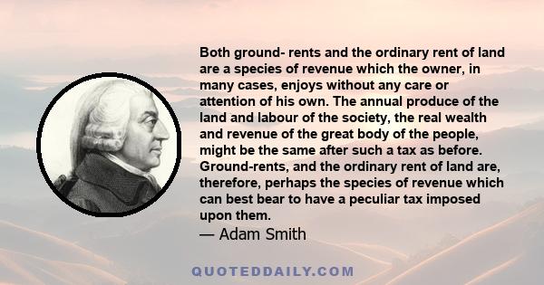 Both ground- rents and the ordinary rent of land are a species of revenue which the owner, in many cases, enjoys without any care or attention of his own. The annual produce of the land and labour of the society, the