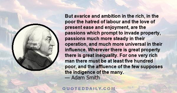 But avarice and ambition in the rich, in the poor the hatred of labour and the love of present ease and enjoyment, are the passions which prompt to invade property, passions much more steady in their operation, and much 