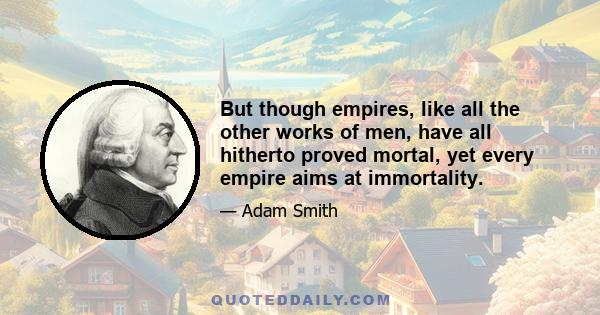 But though empires, like all the other works of men, have all hitherto proved mortal, yet every empire aims at immortality.