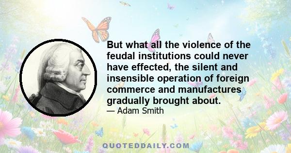 But what all the violence of the feudal institutions could never have effected, the silent and insensible operation of foreign commerce and manufactures gradually brought about.