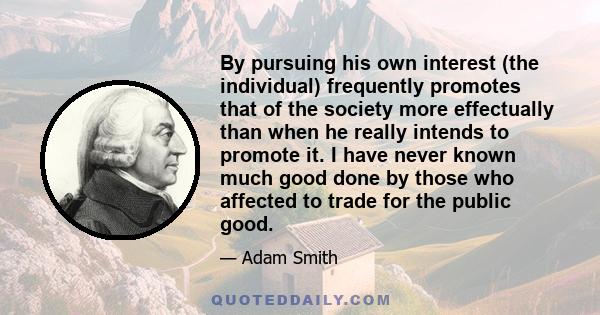 By pursuing his own interest (the individual) frequently promotes that of the society more effectually than when he really intends to promote it. I have never known much good done by those who affected to trade for the