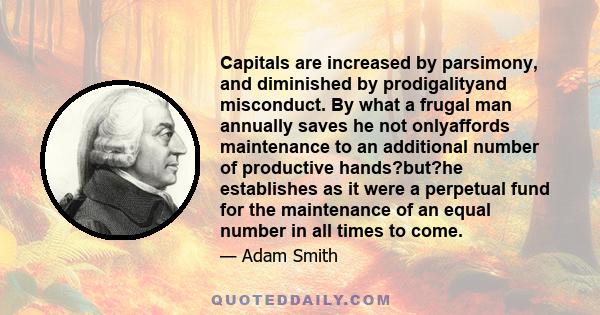 Capitals are increased by parsimony, and diminished by prodigalityand misconduct. By what a frugal man annually saves he not onlyaffords maintenance to an additional number of productive hands?but?he establishes as it