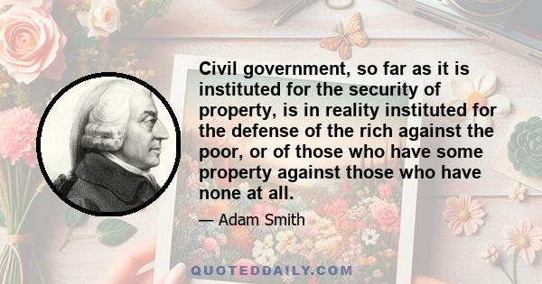 Civil government, so far as it is instituted for the security of property, is in reality instituted for the defense of the rich against the poor, or of those who have some property against those who have none at all.