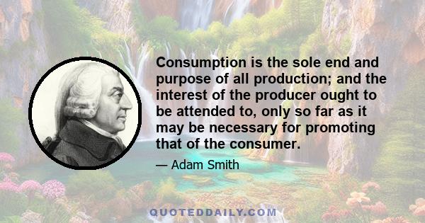 Consumption is the sole end and purpose of all production; and the interest of the producer ought to be attended to only so far as it may be necessary for promoting that of the consumer. The maxim is so perfectly