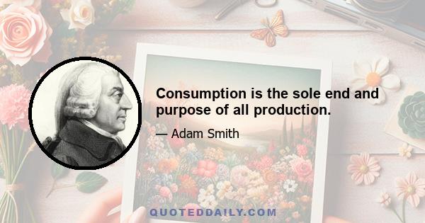 Consumption is the sole end and purpose of all production.