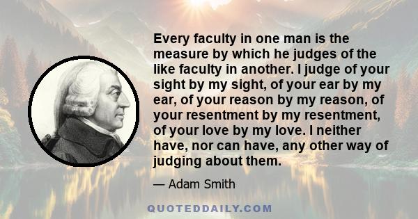 Every faculty in one man is the measure by which he judges of the like faculty in another. I judge of your sight by my sight, of your ear by my ear, of your reason by my reason, of your resentment by my resentment, of