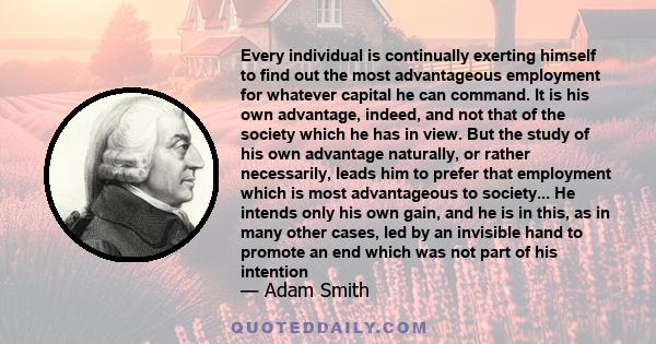 Every individual is continually exerting himself to find out the most advantageous employment for whatever capital he can command. It is his own advantage, indeed, and not that of the society which he has in view. But