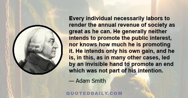 Every individual necessarily labors to render the annual revenue of society as great as he can. He generally neither intends to promote the public interest, nor knows how much he is promoting it. He intends only his own 