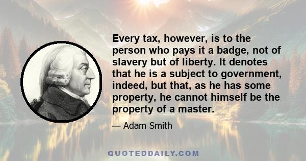 Every tax, however, is to the person who pays it a badge, not of slavery but of liberty. It denotes that he is a subject to government, indeed, but that, as he has some property, he cannot himself be the property of a