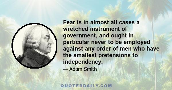 Fear is in almost all cases a wretched instrument of government, and ought in particular never to be employed against any order of men who have the smallest pretensions to independency.