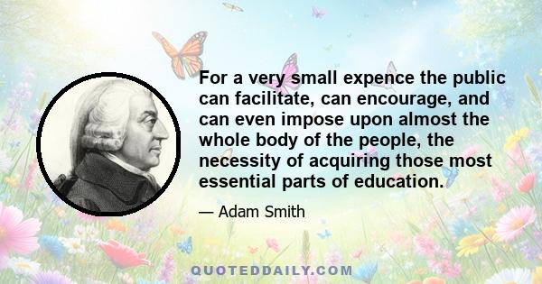 For a very small expence the public can facilitate, can encourage, and can even impose upon almost the whole body of the people, the necessity of acquiring those most essential parts of education.