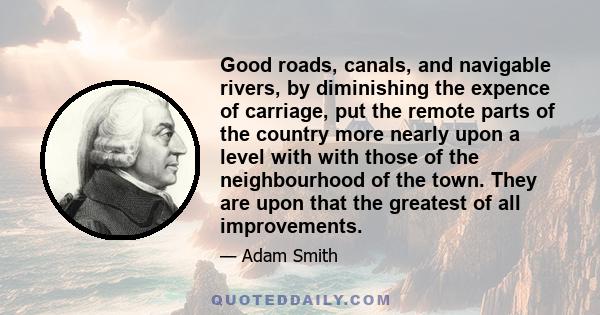 Good roads, canals, and navigable rivers, by diminishing the expence of carriage, put the remote parts of the country more nearly upon a level with with those of the neighbourhood of the town. They are upon that the