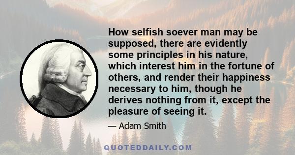 How selfish soever man may be supposed, there are evidently some principles in his nature, which interest him in the fortune of others, and render their happiness necessary to him, though he derives nothing from it,