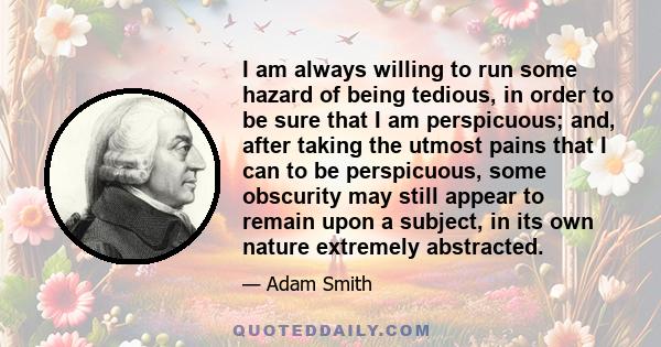 I am always willing to run some hazard of being tedious, in order to be sure that I am perspicuous; and, after taking the utmost pains that I can to be perspicuous, some obscurity may still appear to remain upon a