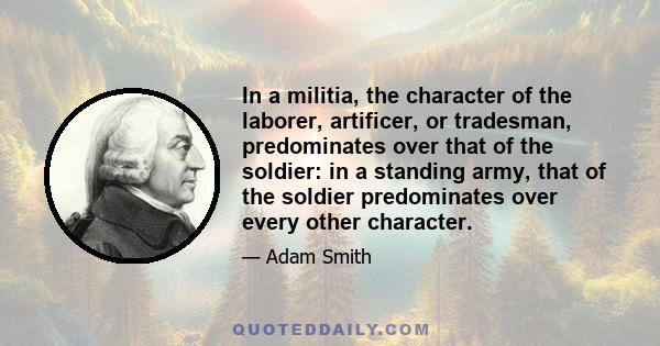 In a militia, the character of the laborer, artificer, or tradesman, predominates over that of the soldier: in a standing army, that of the soldier predominates over every other character.