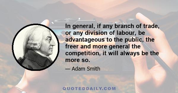 In general, if any branch of trade, or any division of labour, be advantageous to the public, the freer and more general the competition, it will always be the more so.