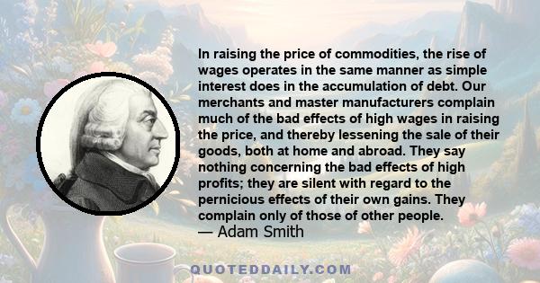 In raising the price of commodities, the rise of wages operates in the same manner as simple interest does in the accumulation of debt. Our merchants and master manufacturers complain much of the bad effects of high