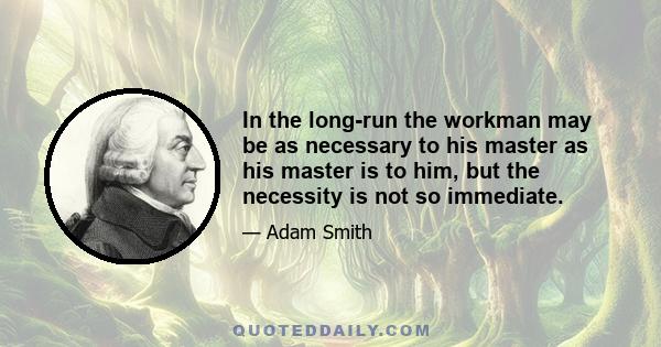 In the long-run the workman may be as necessary to his master as his master is to him, but the necessity is not so immediate.