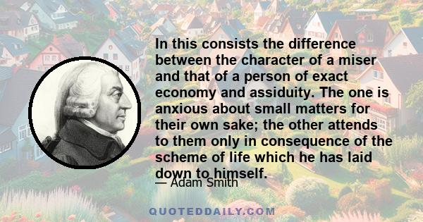 In this consists the difference between the character of a miser and that of a person of exact economy and assiduity. The one is anxious about small matters for their own sake; the other attends to them only in