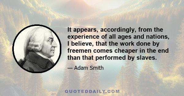 It appears, accordingly, from the experience of all ages and nations, I believe, that the work done by freemen comes cheaper in the end than that performed by slaves.