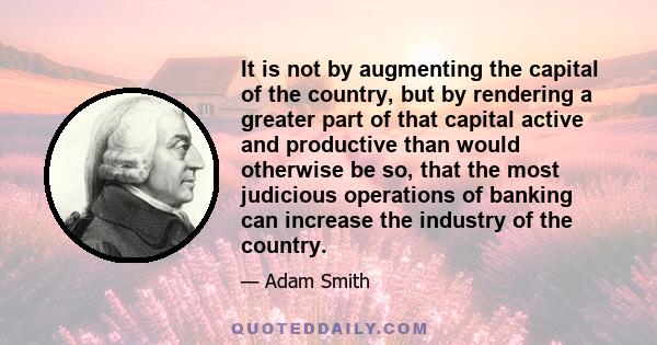 It is not by augmenting the capital of the country, but by rendering a greater part of that capital active and productive than would otherwise be so, that the most judicious operations of banking can increase the