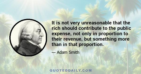 It is not very unreasonable that the rich should contribute to the public expense, not only in proportion to their revenue, but something more than in that proportion.