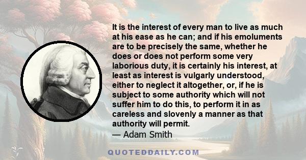 It is the interest of every man to live as much at his ease as he can; and if his emoluments are to be precisely the same, whether he does or does not perform some very laborious duty, it is certainly his interest, at