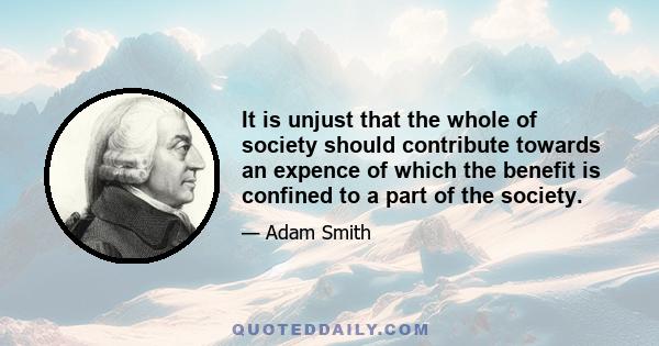 It is unjust that the whole of society should contribute towards an expence of which the benefit is confined to a part of the society.