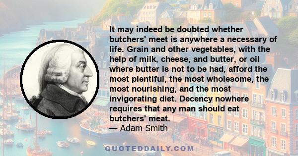 It may indeed be doubted whether butchers' meet is anywhere a necessary of life. Grain and other vegetables, with the help of milk, cheese, and butter, or oil where butter is not to be had, afford the most plentiful,